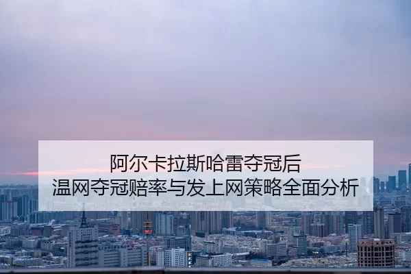 阿尔卡拉斯哈雷夺冠后 温网夺冠赔率与发上网策略全面分析